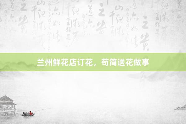 兰州鲜花店订花,苟简送花做事